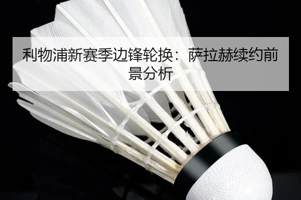 利物浦新赛季边锋轮换：萨拉赫续约前景分析